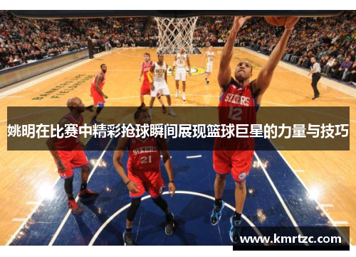 姚明在比赛中精彩抢球瞬间展现篮球巨星的力量与技巧